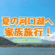 夏の河口湖へ家族旅行！富士山の麓でのんびり温泉を楽しむ観光